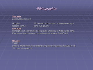 Bibliographie:Bibliographie:
Site web:
parisrivegauche.comparisrivegauche.com
Google.fr l’îlot ouvert;portzamparc; massena;semapaGoogle.fr l’îlot ouvert;portzamparc; massena;semapa
Google-earth.fr paris rive gaucheGoogle-earth.fr paris rive gauche
ouvragesouvrages
Conception et coordination des projets urbains par Nicole eleb harle.Conception et coordination des projets urbains par Nicole eleb harle.
Elements d’introduction a l’urbanisme par Maouia SAIDOUNIElements d’introduction a l’urbanisme par Maouia SAIDOUNI
Revues:Revues:
TA425TA425
Lettre d’information aux habitants de paris rive gauche mai2002-n°18Lettre d’information aux habitants de paris rive gauche mai2002-n°18
1313ee
paris rive gauche.paris rive gauche.
 
