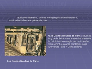 INTRODUCTION
Les Grands Moulins de Paris : situés le
long de la Seine dans le quartier
Masséna, ils ont été endommagés par un
incendie mais seront restaurés et intégrés
dans l'Université Paris 7-Denis Diderot.
Les Grands Moulins de Paris
Quelques bâtiments, ultimes témoignages architecturaux du
passé industriel ont été préservés dont :
 
