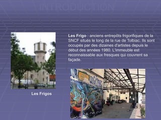INTRODUCTION
Les Frigo : anciens entrepôts frigorifiques de la
SNCF situés le long de la rue de Tolbiac. Ils sont
occupés par des dizaines d'artistes depuis le
début des années 1980. L'immeuble est
reconnaissable aux fresques qui couvrent sa
façade.
Les Frigos
 