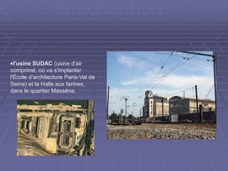 INTRODUCTION
l'usine SUDAC (usine d'air
comprimé, où va s'implanter
l'École d’architecture Paris-Val de
Seine) et la Halle aux farines,
dans le quartier Masséna.
 