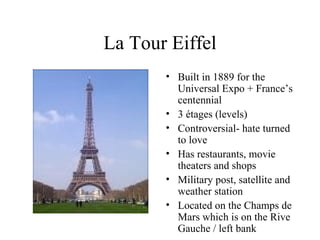 La Tour Eiffel Built in 1889 for the Universal Expo + France’s centennial 3 étages (levels) Controversial- hate turned to love Has restaurants, movie theaters and shops Military post, satellite and weather station Located on the Champs de Mars which is on the Rive Gauche / left bank 
