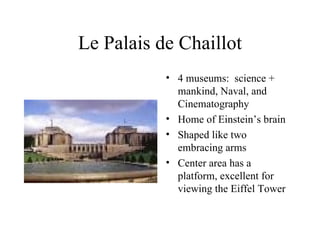 Le Palais de Chaillot 4 museums:  science + mankind, Naval, and Cinematography Home of Einstein’s brain Shaped like two embracing arms Center area has a platform, excellent for viewing the Eiffel Tower 