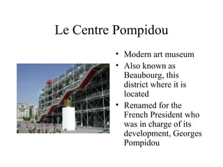 Le Centre Pompidou Modern art museum Also known as Beaubourg, this district where it is located Renamed for the French President who was in charge of its development, Georges Pompidou  