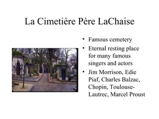 La Cimetière Père LaChaise Famous cemetery Eternal resting place for many famous singers and actors Jim Morrison, Edie Piaf, Charles Balzac, Chopin, Toulouse-Lautrec, Marcel Proust 