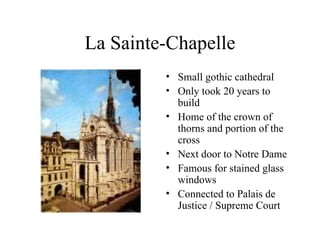 La Sainte-Chapelle Small gothic cathedral Only took 20 years to build Home of the crown of thorns and portion of the cross Next door to Notre Dame Famous for stained glass windows Connected to Palais de Justice / Supreme Court 