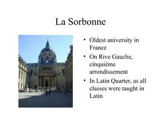La Sorbonne Oldest university in France On Rive Gauche, cinquième arrondissement In Latin Quarter, as all classes were taught in Latin 