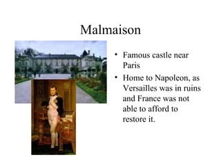Malmaison Famous castle near Paris Home to Napoleon, as Versailles was in ruins and France was not able to afford to restore it. 
