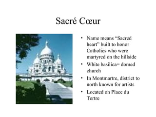 Sacré C œur Name means “Sacred heart” built to honor Catholics who were martyred on the hillside White basilica= domed church In Montmartre, district to north known for artists Located on Place du Tertre 