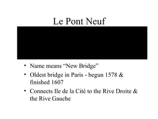 Le Pont Neuf Name means “New Bridge” Oldest bridge in Paris - begun 1578 & finished 1607 Connects Ile de la Cité to the Rive Droite & the Rive Gauche 