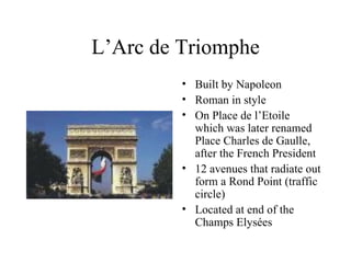 L’Arc de Triomphe Built by Napoleon Roman in style On Place de l’Etoile which was later renamed Place Charles de Gaulle, after the French President 12 avenues that radiate out form a Rond Point (traffic circle) Located at end of the Champs Elysées 