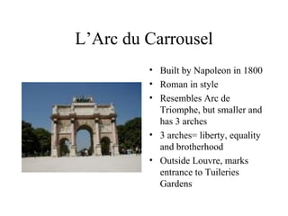 L’Arc du Carrousel Built by Napoleon in 1800 Roman in style Resembles Arc de Triomphe, but smaller and has 3 arches 3 arches= liberty, equality and brotherhood Outside Louvre, marks entrance to Tuileries Gardens 