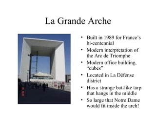 La Grande Arche Built in 1989 for France’s bi-centennial Modern interpretation of the Arc de Triomphe Modern office building, “cubes” Located in La Défense district Has a strange bat-like tarp that hangs in the middle  So large that Notre Dame would fit inside the arch! 