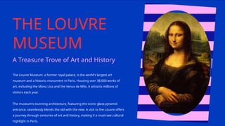 THE LOUVRE
MUSEUM
The Louvre Museum, a former royal palace, is the world's largest art
museum and a historic monument in Paris. Housing over 38,000 works of
art, including the Mona Lisa and the Venus de Milo, it attracts millions of
visitors each year.
The museum's stunning architecture, featuring the iconic glass pyramid
entrance, seamlessly blends the old with the new. A visit to the Louvre offers
a journey through centuries of art and history, making it a must-see cultural
highlight in Paris.
A Treasure Trove of Art and History
 