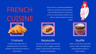 FRENCH
CUISINE
French cuisine is renowned worldwide for
its flavors, techniques, and presentation.
From the delicate pastries of patisseries
to the rich, savory dishes of bistros, Paris
offers a culinary adventure for every
palate.
Croissant
A buttery, flaky pastry that is a
quintessential part of the French
breakfast, representing the artistry of
French baking.
Ratatouille
A Provençal vegetable stew made with
tomatoes, zucchini, eggplant, and bell
peppers, celebrating the simplicity and
freshness of ingredients.
Soufflé
A light, airy dish that can be either
savory or sweet, exemplifying the
sophisticated techniques of
French cooking.
 