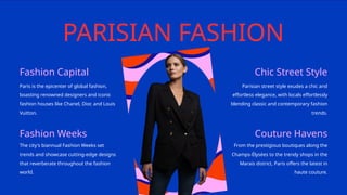 PARISIAN FASHION
Fashion Capital Chic Street Style
Fashion Weeks Couture Havens
Paris is the epicenter of global fashion,
boasting renowned designers and iconic
fashion houses like Chanel, Dior, and Louis
Vuitton.
Parisian street style exudes a chic and
effortless elegance, with locals effortlessly
blending classic and contemporary fashion
trends.
The city's biannual Fashion Weeks set
trends and showcase cutting-edge designs
that reverberate throughout the fashion
world.
From the prestigious boutiques along the
Champs-Élysées to the trendy shops in the
Marais district, Paris offers the latest in
haute couture.
 