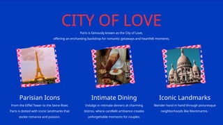 CITY OF LOVE
Paris is famously known as the City of Love,
offering an enchanting backdrop for romantic getaways and heartfelt moments.
Parisian Icons Intimate Dining Iconic Landmarks
From the Eiffel Tower to the Seine River,
Paris is dotted with iconic landmarks that
evoke romance and passion.
Indulge in intimate dinners at charming
bistros, where candlelit ambiance creates
unforgettable moments for couples.
Wander hand in hand through picturesque
neighborhoods like Montmartre,
 