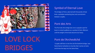 LOVE LOCK
BRIDGES
Symbol of Eternal Love
The bridges of Paris, adorned with thousands of love
locks, symbolize everlasting love and commitment
between couples.
Pont des Arts
The Pont des Arts bridge was once a popular spot for
lovers to attach padlocks as a symbol of their affection
until the weight of the locks became too heavy.
Pont de l'Archevêché
Couples still flock to the Pont de l'Archevêché bridge, near
Notre-Dame Cathedral, to inscribe their names on locks
and throw the keys into the Seine River.
<3
 
