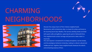 CHARMING
NEIGHBORHOODS
Discover the unique charm of Paris' diverse neighborhoods.
Montmartre, with its bohemian vibe, is a haven for artists and home to
the stunning Sacré-Cœur Basilica. The narrow, winding streets are lined
with quaint cafés and galleries, capturing the spirit of old-world Paris.
This neighborhood's artistic heritage and panoramic views make it a
must-visit.
The Latin Quarter is renowned for its lively atmosphere, narrow streets,
and the prestigious Sorbonne University, making it a vibrant cultural and
intellectual hub. Together, these neighborhoods showcase the eclectic
and enchanting essence of Paris.
 