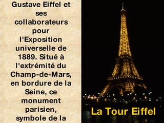 La Tour Eiffel est une tour de fer puddlé construite par Gustave Eiffel et ses collaborateurs pour l'Exposition universelle de 1889. Situé à l'extrémité du Champ-de-Mars, en bordure de la Seine, ce monument parisien, symbole de la France et de sa capitale est le site le plus visité du pays.   La Tour Eiffel 