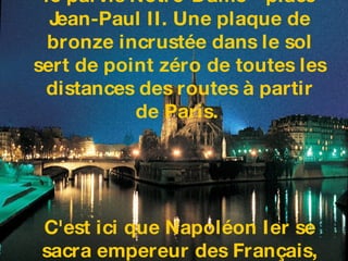 Sa façade occidentale domine le parvis Notre-Dame - place Jean-Paul II. Une plaque de bronze incrustée dans le sol sert de point zéro de toutes les distances des routes à partir de Paris.  C'est ici que Napoléon Ier se sacra empereur des Français, en présence du pape Pie VII, le 2 décembre 1804.   