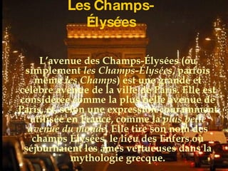 Les Champs-Élysées L’avenue des Champs-Élysées (ou simplement  les Champs-Élysées , parfois même  les Champs ) est une grande et célèbre avenue de la ville de Paris. Elle est considérée comme la plus belle avenue de Paris, et, selon une expression couramment utilisée en France, comme la  plus belle avenue du monde . Elle tire son nom des champs Élysées, le lieu des Enfers où séjournaient les âmes vertueuses dans la mythologie grecque. 