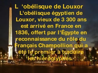 L  ‘obélisque de Louxor L'obélisque égyptien de Louxor, vieux de 3 300 ans est arrivé en France en 1836, offert par l'Égypte en reconnaissance du rôle du Français Champollion qui a été le premier à traduire les hiéroglyphes.  
