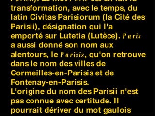 Paris tire son nom du peuple gaulois des Parisii (un  Parisius , des  Parisii ). Le mot  Paris  est en fait la transformation, avec le temps, du latin Civitas Parisiorum (la Cité des Parisii), désignation qui l'a emporté sur Lutetia (Lutèce).  Paris  a aussi donné son nom aux alentours, le  Parisis , qu'on retrouve dans le nom des villes de Cormeilles-en-Parisis et de Fontenay-en-Parisis. L'origine du nom des Parisii n'est pas connue avec certitude. Il pourrait dériver du mot gaulois  kwar  ( carrière ), par référence aux nombreuses carrières de la région parisienne. 