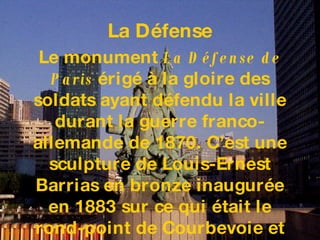 Le monument  La Défense de Paris  érigé à la gloire des soldats ayant défendu la ville durant la guerre franco-allemande de 1870. C’est une sculpture de Louis-Ernest Barrias en bronze inaugurée en 1883 sur ce qui était le rond-point de Courbevoie et toujours visible aujourd’hui sur le Parvis.   La D éfense 