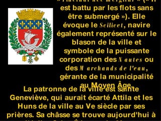 La devise de Paris est «  Fluctuat nec mergitur  » (« Il est battu par les flots sans être submergé »). Elle évoque le  Scilicet , navire également représenté sur le blason de la ville et symbole de la puissante corporation des  Nautes  ou des  Marchands de l'eau , gérante de la municipalité au Moyen Âge. . La patronne de la ville est sainte Geneviève, qui aurait écarté Attila et les Huns de la ville au Ve siècle par ses prières. Sa châsse se trouve aujourd'hui à l'église Saint-Étienne-du-Mont. 