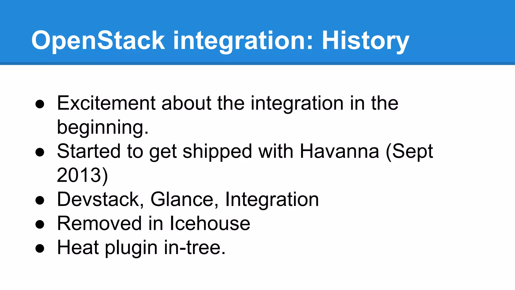 OpenStack integration: History 
● Excitement about the integration in the 
beginning. 
● Started to get shipped with Havanna (Sept 
2013) 
● Devstack, Glance, Integration 
● Removed in Icehouse 
● Heat plugin in-tree. 
 