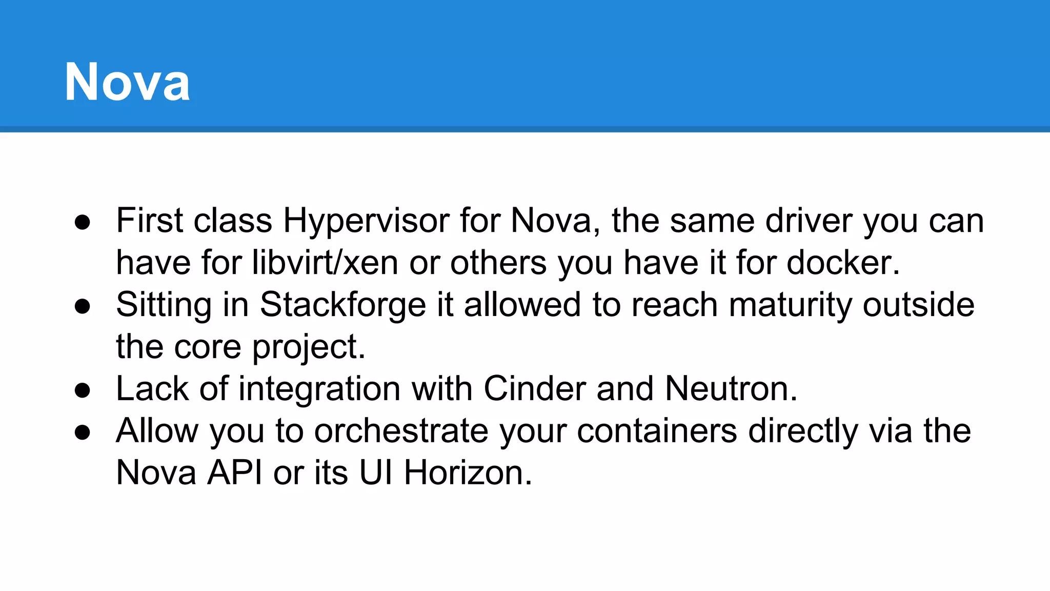 Nova 
● First class Hypervisor for Nova, the same driver you can 
have for libvirt/xen or others you have it for docker. 
● Sitting in Stackforge it allowed to reach maturity outside 
the core project. 
● Lack of integration with Cinder and Neutron. 
● Allow you to orchestrate your containers directly via the 
Nova API or its UI Horizon. 
 