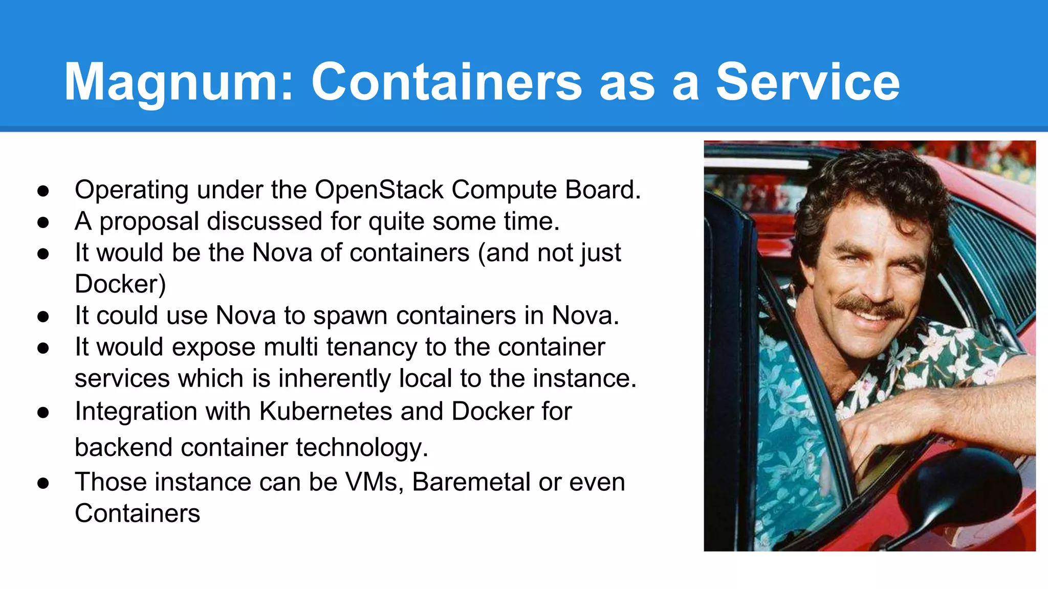 Magnum: Containers as a Service 
● Operating under the OpenStack Compute Board. 
● A proposal discussed for quite some time. 
● It would be the Nova of containers (and not just 
Docker) 
● It could use Nova to spawn containers in Nova. 
● It would expose multi tenancy to the container 
services which is inherently local to the instance. 
● Integration with Kubernetes and Docker for 
backend container technology. 
● Those instance can be VMs, Baremetal or even 
Containers 
 