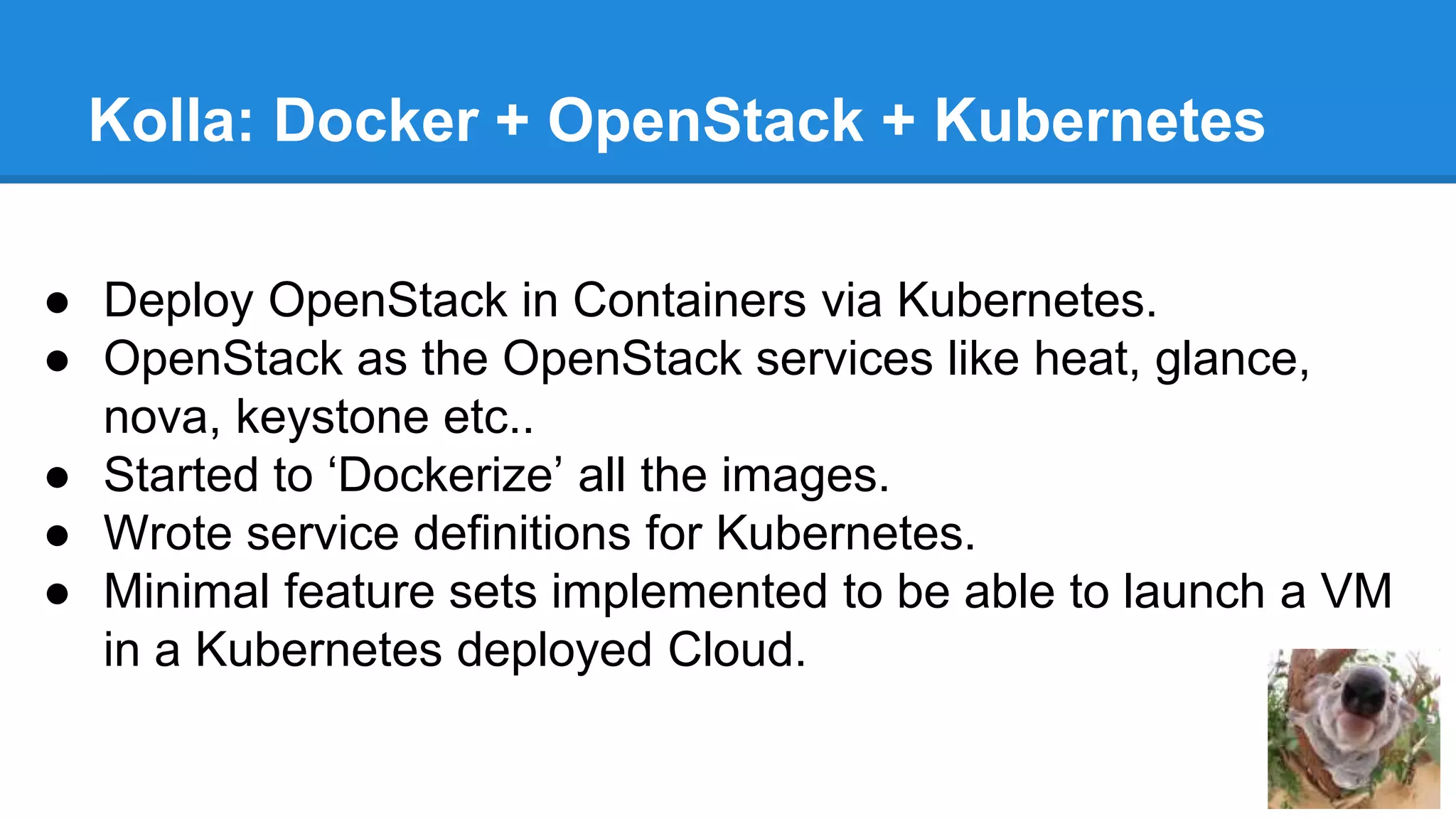 Kolla: Docker + OpenStack + Kubernetes 
● Deploy OpenStack in Containers via Kubernetes. 
● OpenStack as the OpenStack services like heat, glance, 
nova, keystone etc.. 
● Started to ‘Dockerize’ all the images. 
● Wrote service definitions for Kubernetes. 
● Minimal feature sets implemented to be able to launch a VM 
in a Kubernetes deployed Cloud. 
 
