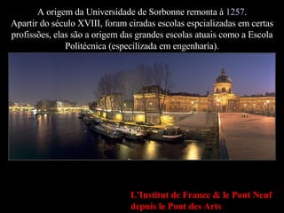 A origem da Universidade de Sorbonne remonta à  1257 . Apartir do século XVIII, foram ciradas escolas espcializadas em cer...