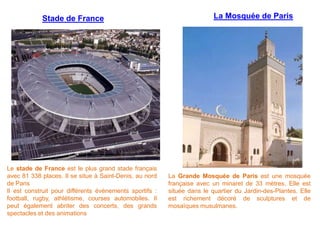 La Mosquée de Paris
La Grande Mosquée de Paris est une mosquée
française avec un minaret de 33 mètres. Elle est
située dans le quartier du Jardin-des-Plantes. Elle
est richement décoré de sculptures et de
mosaïques musulmanes.
Stade de France
Le stade de France est le plus grand stade français
avec 81 338 places. Il se situe à Saint-Denis, au nord
de Paris
Il est construit pour différents événements sportifs :
football, rugby, athlétisme, courses automobiles. Il
peut également abriter des concerts, des grands
spectacles et des animations
 