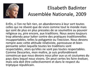 Enfin, si l’on ne fait rien, on abandonnera à leur sort toutes
celles qui ne rêvent que de vivre comme tout le monde mais
qui sont de plus en plus pressées de se soumettre au pouvoir
religieux ou, pire encore, aux traditions. Nous avons toujours
trop attendu pour lutter contre des pratiques traditionnelles
insupportables, telles la polygamie ou l’excision. Nous devons
rompre avec cette attitude relativiste, paresseuse et bien-
pensante selon laquelle toutes les traditions sont
respectables, alors qu’elles ne sont pas toutes respectables.
Comme Descartes, mon maître, je suis profondément
convaincue que nous devons nous plier aux us et coutumes du
pays dans lequel nous vivons. On peut certes les faire évoluer,
mais cela doit être collectivement et dans le respect du
triptyque républicain.
Elisabeth Badinter
Assemblée Nationale, 2009
 