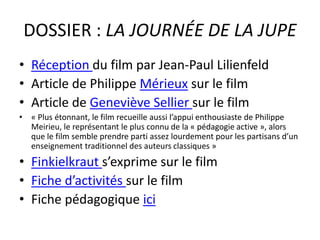 DOSSIER : LA JOURNÉE DE LA JUPE
• Réception du film par Jean-Paul Lilienfeld
• Article de Philippe Mérieux sur le film
• Article de Geneviève Sellier sur le film
• « Plus étonnant, le film recueille aussi l’appui enthousiaste de Philippe
Meirieu, le représentant le plus connu de la « pédagogie active », alors
que le film semble prendre parti assez lourdement pour les partisans d’un
enseignement traditionnel des auteurs classiques »
• Finkielkraut s’exprime sur le film
• Fiche d’activités sur le film
• Fiche pédagogique ici
 