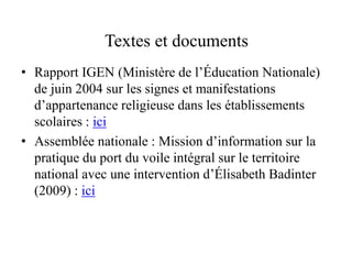 Textes et documents
• Rapport IGEN (Ministère de l’Éducation Nationale)
de juin 2004 sur les signes et manifestations
d’appartenance religieuse dans les établissements
scolaires : ici
• Assemblée nationale : Mission d’information sur la
pratique du port du voile intégral sur le territoire
national avec une intervention d’Élisabeth Badinter
(2009) : ici
 