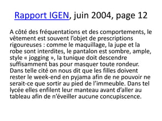 Rapport IGEN, juin 2004, page 12
A côté des fréquentations et des comportements, le
vêtement est souvent l’objet de prescriptions
rigoureuses : comme le maquillage, la jupe et la
robe sont interdites, le pantalon est sombre, ample,
style « jogging », la tunique doit descendre
suffisamment bas pour masquer toute rondeur.
Dans telle cité on nous dit que les filles doivent
rester le week-end en pyjama afin de ne pouvoir ne
serait-ce que sortir au pied de l’immeuble. Dans tel
lycée elles enfilent leur manteau avant d’aller au
tableau afin de n’éveiller aucune concupiscence.
 