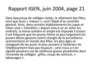 Rapport IGEN, juin 2004, page 21
Dans beaucoup de collèges visités, le vêtement des filles,
ainsi que leurs « mœurs », sont l’objet d’un contrôle
général. Ainsi, dans certains établissements les jupes et
robes sont « interdites » depuis cinq à un an selon les
endroits, la tenue sombre et ample est imposée à toutes.
Il est fréquent que les jeunes frères et plus largement les
jeunes élèves garçons soient chargés de la surveillance
vestimentaire et morale des filles, les plus âgés se
chargeant de les punir, le plus souvent à l’extérieur de
l’établissement mais pas toujours ; ainsi nous a-t-on
signalé plusieurs cas de violences graves perpétrées dans
l’enceinte de collèges : gifles, coups de ceinture, «
tabassages ».
 