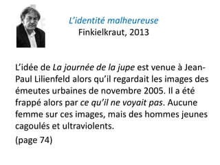 L’identité malheureuse
Finkielkraut, 2013
L’idée de La journée de la jupe est venue à Jean-
Paul Lilienfeld alors qu’il regardait les images des
émeutes urbaines de novembre 2005. Il a été
frappé alors par ce qu’il ne voyait pas. Aucune
femme sur ces images, mais des hommes jeunes
cagoulés et ultraviolents.
(page 74)
 