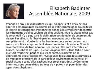 Venons-en aux « revendicatrices », qui en appellent à deux de nos
libertés démocratiques : la liberté de se vêtir comme on le souhaite et
la liberté de conscience. Personne ne songe à les empêcher de mettre
les vêtements qu’elles veulent où elles veulent. Mais le visage n’est pas
le corps et il n’y a pas, dans la civilisation occidentale, de vêtement du
visage. Par ailleurs, la liberté qu’elles invoquent pour elles est
complètement bafouée dans les banlieues pour celles qui sont nos
sœurs, nos filles, et qui veulent vivre comme tout le monde. Vous le
savez fort bien, de trop nombreuses jeunes filles sont interdites, en
France, de robe et de jupe. Que fait-on pour elles ? Que fait-on pour
que soit respectée, pour ce qui les concerne, la liberté de se
vêtir comme elles l’entendent ? Ces jeunes filles sont déjà soumises à
de multiples pressions de la part de leur environnement familial et
social visant à ce qu’elles cachent leur corps sous des survêtements
informes, sous peine d’être traitées de « putes » et pour éviter des
agressions physiques.
Elisabeth Badinter
Assemblée Nationale, 2009
 