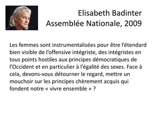 Elisabeth Badinter
Assemblée Nationale, 2009
Les femmes sont instrumentalisées pour être l’étendard
bien visible de l’offensive intégriste, des intégristes en
tous points hostiles aux principes démocratiques de
l’Occident et en particulier à l’égalité des sexes. Face à
cela, devons-vous détourner le regard, mettre un
mouchoir sur les principes chèrement acquis qui
fondent notre « vivre ensemble » ?
 