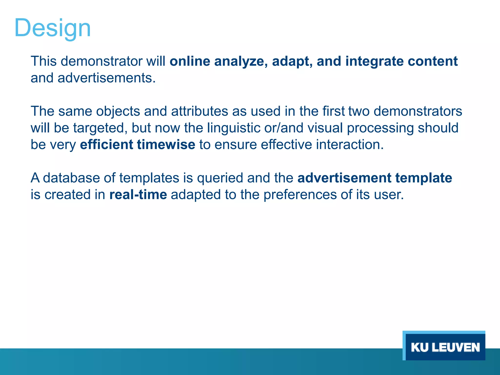 Design
This demonstrator will online analyze, adapt, and integrate content
and advertisements.
The same objects and attributes as used in the first two demonstrators
will be targeted, but now the linguistic or/and visual processing should
be very efficient timewise to ensure effective interaction.
A database of templates is queried and the advertisement template
is created in real-time adapted to the preferences of its user.
 