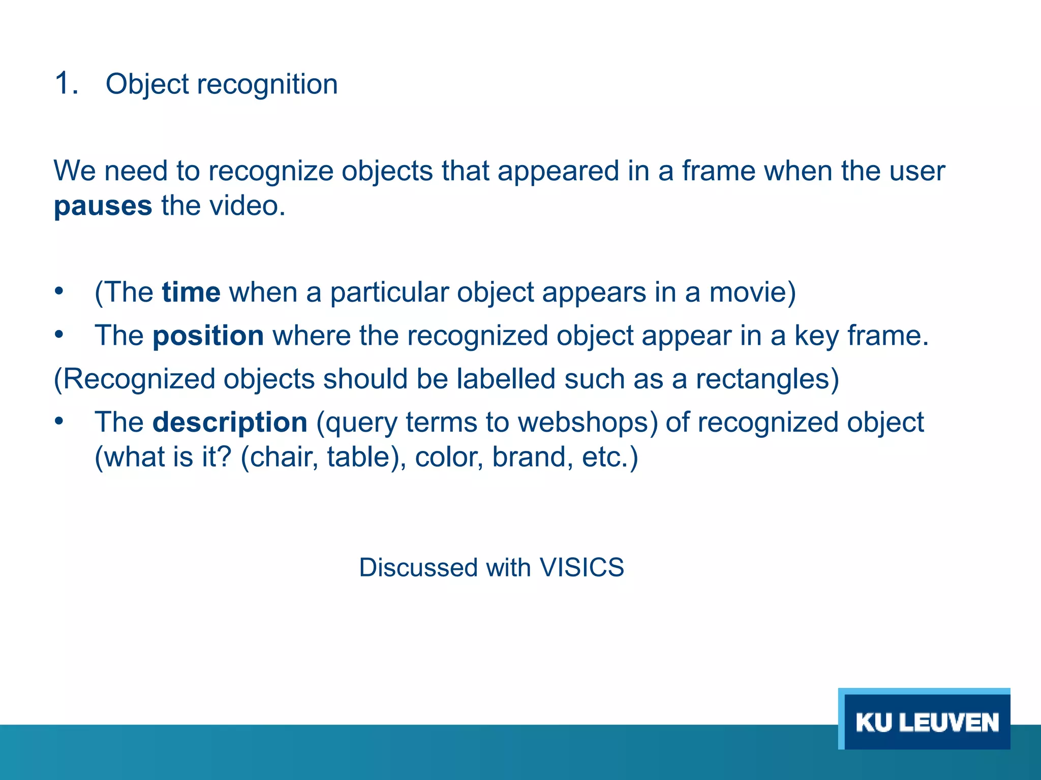 1. Object recognition
We need to recognize objects that appeared in a frame when the user
pauses the video.
• (The time when a particular object appears in a movie)
• The position where the recognized object appear in a key frame.
(Recognized objects should be labelled such as a rectangles)
• The description (query terms to webshops) of recognized object
(what is it? (chair, table), color, brand, etc.)
Discussed with VISICS
 