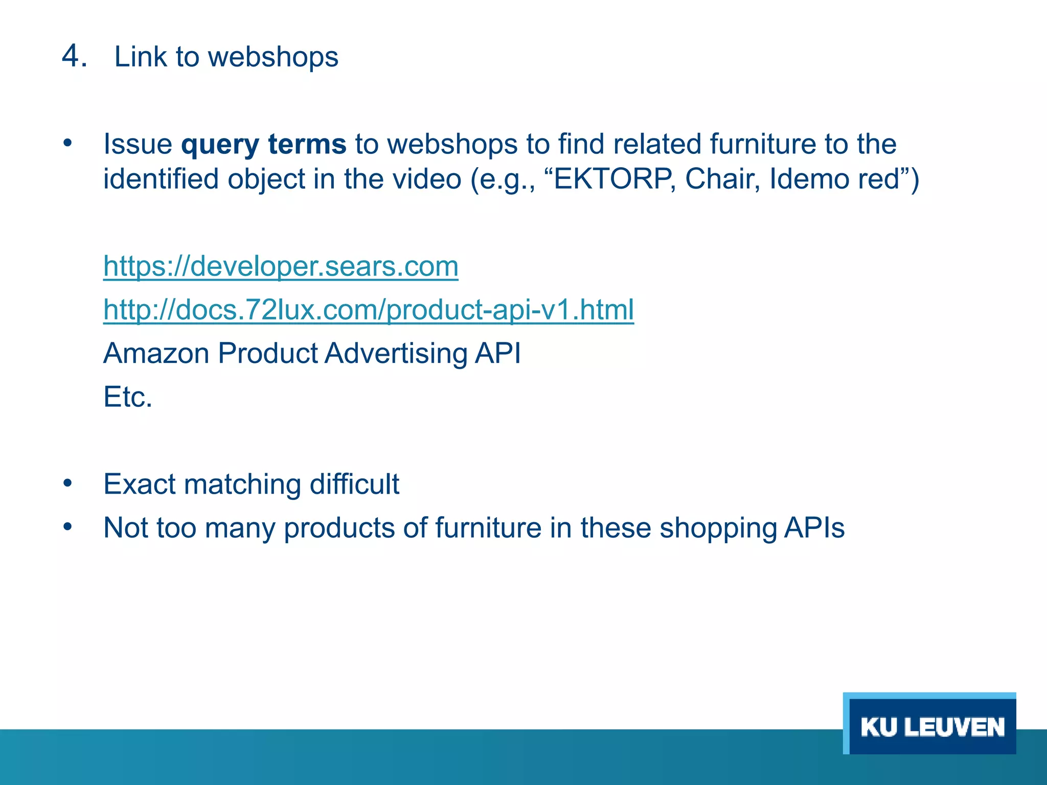 4. Link to webshops
• Issue query terms to webshops to find related furniture to the
identified object in the video (e.g., “EKTORP, Chair, Idemo red”)
https://developer.sears.com
http://docs.72lux.com/product-api-v1.html
Amazon Product Advertising API
Etc.
• Exact matching difficult
• Not too many products of furniture in these shopping APIs
 