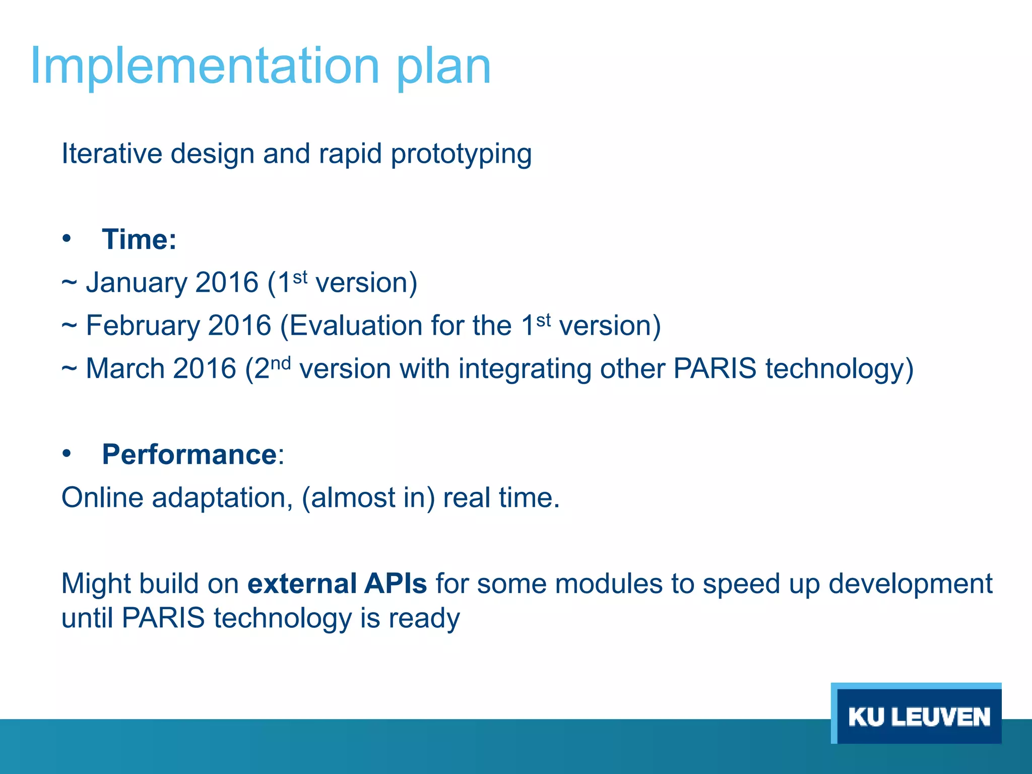 Implementation plan
Iterative design and rapid prototyping
• Time:
~ January 2016 (1st version)
~ February 2016 (Evaluation for the 1st version)
~ March 2016 (2nd version with integrating other PARIS technology)
• Performance:
Online adaptation, (almost in) real time.
Might build on external APIs for some modules to speed up development
until PARIS technology is ready
 