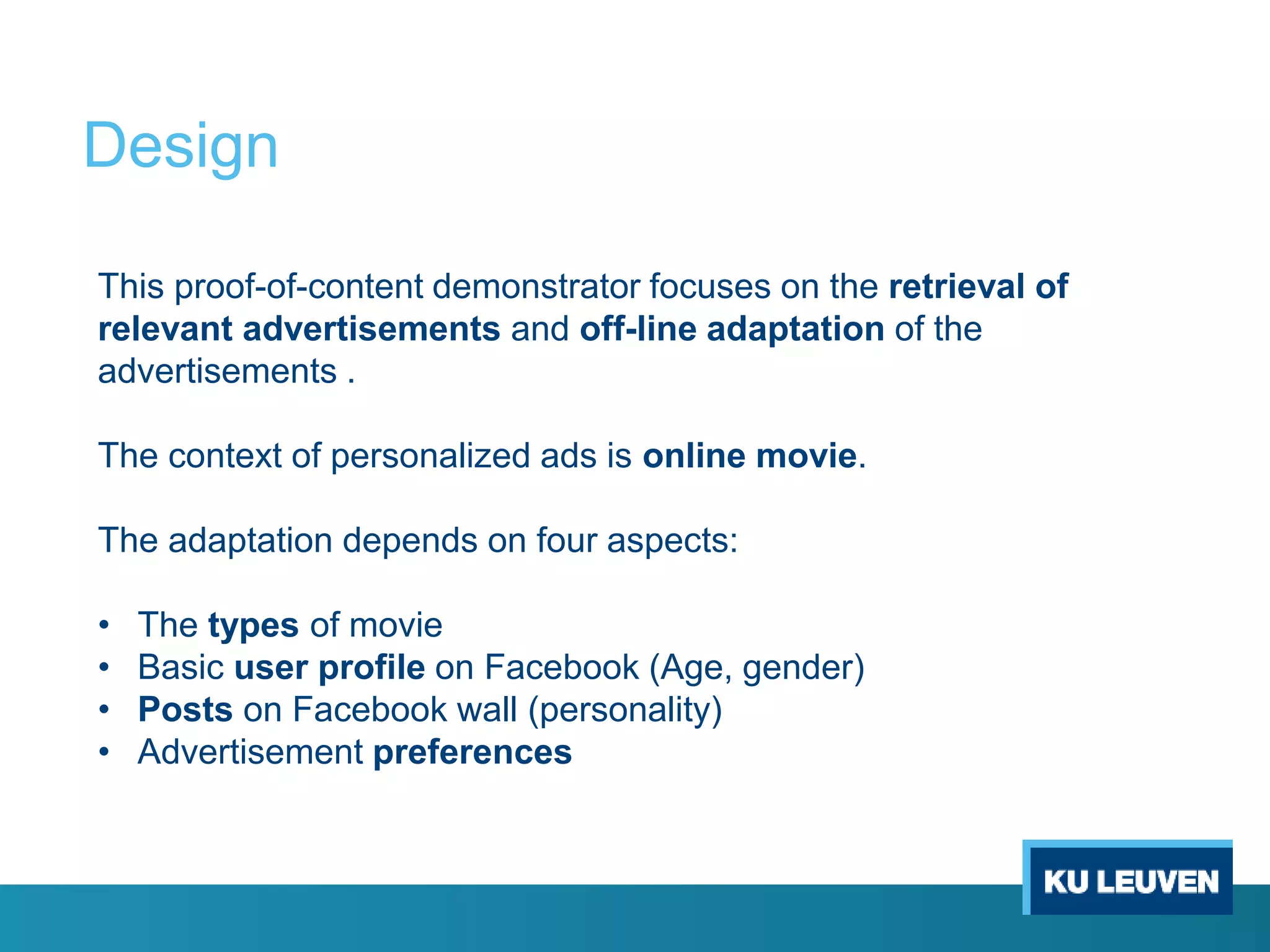 Design
This proof-of-content demonstrator focuses on the retrieval of
relevant advertisements and off-line adaptation of the
advertisements .
The context of personalized ads is online movie.
The adaptation depends on four aspects:
• The types of movie
• Basic user profile on Facebook (Age, gender)
• Posts on Facebook wall (personality)
• Advertisement preferences
 