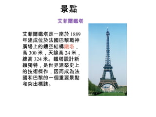 景點 艾菲爾鐵塔 艾菲爾鐵塔 是一座於 1889 年建成位於法國巴黎戰神廣場上的鏤空結構 鐵塔 ，高 300 米，天線高 24 米，總高 324 米。鐵塔設計新穎獨特，是世界建築史上的技術傑作，因而成為法國和巴黎的一個重要景點和突出標誌。 