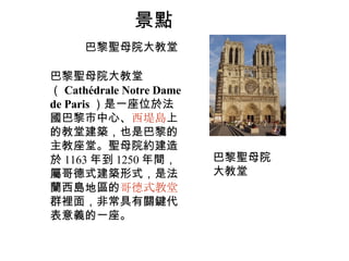 景點 巴黎聖母院大教堂 巴黎聖母院大教堂 （ Cathédrale Notre Dame de Paris ）是一座位於法國巴黎市中心、 西堤島 上的教堂建築，也是巴黎的主教座堂。聖母院約建造於 1163 年到 1250 年間，屬哥德式建築形式，是法蘭西島地區的 哥德式教堂 群裡面，非常具有關鍵代表意義的一座。 巴黎聖母院大教堂 